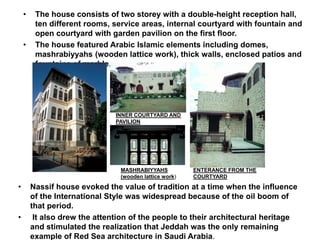 • The house consists of two storey with a double-height reception hall,
ten different rooms, service areas, internal courtyard with fountain and
open courtyard with garden pavilion on the first floor.
• The house featured Arabic Islamic elements including domes,
mashrabiyyahs (wooden lattice work), thick walls, enclosed patios and
fountains of marble.
INNER COURTYARD AND
PAVILION
ENTERANCE FROM THE
COURTYARD
MASHRABIYYAHS
(wooden lattice work)
• Nassif house evoked the value of tradition at a time when the influence
of the International Style was widespread because of the oil boom of
that period.
• It also drew the attention of the people to their architectural heritage
and stimulated the realization that Jeddah was the only remaining
example of Red Sea architecture in Saudi Arabia.
 