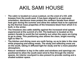 AKIL SAMI HOUSE
• The cabin is located on Locus Lookout, on the crest of a hill, with
breezes from the south-west. It has been aligned in an east-west
orientation; deciduous trees protect the northern facade from direct
heat gain during the summer and allow the radiant heat to be captured
by the thermal mass properties of the limestone block from which it is
built, in the winter.
• The limestone also adds stability against the increased wind speeds
experienced at the summit of a hill. The bedroom is located on the
eastern facade to avoid the hot westerly sun when the users are trying
to go to sleep. This positioning also allows the clean, bright morning
light to filter in.
• The kitchen and dining room are north facing, so as to take in the view
while preparing and eating meals. The study and reflecting areas are
on the south, taking in diffused light for study and for a more peaceful
atmosphere.
• Natural ventilation is key in the cabin and windows and openings are
positioned to allow the south-west wind to flow through the interior
spaces. An interior courtyard is also present to provide cooling and a
shaded outdoor space.
 