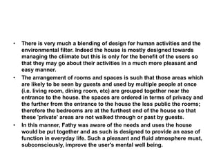 • There is very much a blending of design for human activities and the
environmental filter. Indeed the house is mostly designed towards
managing the cliimate but this is only for the benefit of the users so
that they may go about their activities in a much more pleasant and
easy manner.
• The arrangement of rooms and spaces is such that those areas which
are likely to be seen by guests and used by multiple people at once
(i.e. living room, dining room, etc) are grouped together near the
entrance to the house. the spaces are ordered in terms of privacy and
the further from the entrance to the house the less public the rooms;
therefore the bedrooms are at the furthest end of the house so that
these 'private' areas are not walked through or past by guests.
• In this manner, Fathy was aware of the needs and uses the house
would be put together and as such is designed to provide an ease of
function in everyday life. Such a pleasant and fluid atmosphere must,
subconsciously, improve the user's mental well being.
 