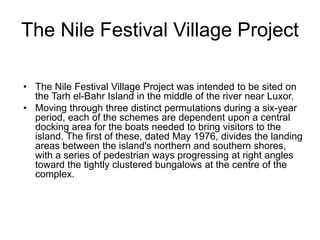The Nile Festival Village Project
• The Nile Festival Village Project was intended to be sited on
the Tarh el-Bahr Island in the middle of the river near Luxor.
• Moving through three distinct permutations during a six-year
period, each of the schemes are dependent upon a central
docking area for the boats needed to bring visitors to the
island. The first of these, dated May 1976, divides the landing
areas between the island's northern and southern shores,
with a series of pedestrian ways progressing at right angles
toward the tightly clustered bungalows at the centre of the
complex.
 