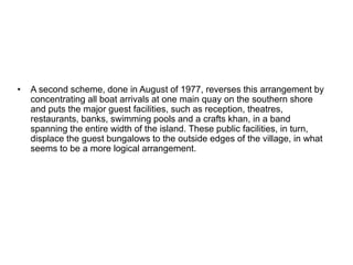 • A second scheme, done in August of 1977, reverses this arrangement by
concentrating all boat arrivals at one main quay on the southern shore
and puts the major guest facilities, such as reception, theatres,
restaurants, banks, swimming pools and a crafts khan, in a band
spanning the entire width of the island. These public facilities, in turn,
displace the guest bungalows to the outside edges of the village, in what
seems to be a more logical arrangement.
 