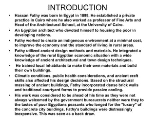 INTRODUCTION
• Hassan Fathy was born in Egypt in 1899. He established a private
practice in Cairo where he also worked as professor of Fine Arts and
Head of the Architectural School, at the University of Cairo.
• An Egyptian architect who devoted himself to housing the poor in
developing nations.
• Fathy worked to create an indigenous environment at a minimal cost,
to improve the economy and the standard of living in rural areas.
• Fathy utilized ancient design methods and materials. He integrated a
knowledge of the rural Egyptian economic situation with a wide
knowledge of ancient architectural and town design techniques.
• He trained local inhabitants to make their own materials and build
their own buildings.
• Climatic conditions, public health considerations, and ancient craft
skills also affected his design decisions. Based on the structural
massing of ancient buildings, Fathy incorporated dense brick walls
and traditional courtyard forms to provide passive cooling.
• His work was considered to be ahead of his time as they were not
always welcomed by the government bureaucrats neither were they to
the tastes of poor Egyptians peasants who longed for the "luxury" of
the concrete city buildings. Fathy's buildings were distressingly
inexpensive. This was seen as a back draw.
 