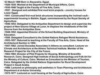 •23 March 1899 Born in Alexandria, Egypt.
•1926-1930 :Worked at the Department of Municipal Affairs, Cairo.
•1930-1946 Taught at the Faculty of Fine Arts, Cairo.
•1937 : Designed and exhibited first mud brick projects - country houses for
Lower Egypt.
•1941 :Constructed first mud brick structures incorporating the inclined vault -
experimental housing in Bahtim, Egypt, commissioned by the Royal Society of
Agriculture.
•1946-1953 :Delegated to the Antiquities Department to design and supervise the
project of New Gourna Village at Luxor, to displace the inhabitants of the Old
Gourna from the Antiquities Zone.
•1949-1952 :Appointed Director of the School Building Department, Ministry of
Education.
•1950 :Delegated Consultant to the United Nations Refugee World Assistance.
•1953-1957 :Returned to teaching at the Faculty of Fine Arts, Cairo. Head of the
Architectural Section in 1954.
•1957-1962 :Joined Doxiades Associates in Athens as consultant. Lecturer on
Climate and Architecture at the Athens Technical Institute. Member of the
Research Project for the City of the Future.
•1963-1965 :Director of Pilot Projects for Housing, Ministry of Scientific
Research, Cairo. Designed High Institute of Social Anthropology and Folk Art for
the Ministry of Culture, Cairo. Worked as Consultant to the Minister of Tourism,
Cairo. Delegated by the United Nations Organization for Rural Development
Project in Saudi Arabia.
•1966 :Lectured on philosophy and aesthetics in Town Planning and Architecture
Department at al-Azhar University.
•1975-1977 :Lectured on rural housing at the Faculty of Agriculture, Cairo
 