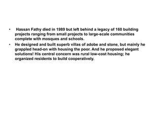 • Hassan Fathy died in 1989 but left behind a legacy of 160 building
projects ranging from small projects to large-scale communities
complete with mosques and schools.
• He designed and built superb villas of adobe and stone, but mainly he
grappled head-on with housing the poor. And he proposed elegant
solutions! His central concern was rural low-cost housing; he
organized residents to build cooperatively.
 