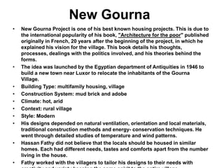 New Gourna
• New Gourna Project is one of his best known housing projects. This is due to
the international popularity of his book, "Architecture for the poor" published
originally in French, 20 years after the beginning of the project, in which he
explained his vision for the village. This book details his thoughts,
processes, dealings with the politics involved, and his theories behind the
forms.
• The idea was launched by the Egyptian department of Antiquities in 1946 to
build a new town near Luxor to relocate the inhabitants of the Gourna
Village.
• Building Type: multifamily housing, village
• Construction System: mud brick and adobe
• Climate: hot, arid
• Context: rural village
• Style: Modern
• His designs depended on natural ventilation, orientation and local materials,
traditional construction methods and energy- conservation techniques. He
went through detailed studies of temperature and wind patterns.
• Hassan Fathy did not believe that the locals should be housed in similar
homes. Each had different needs, tastes and comforts apart from the number
living in the house.
• Fathy worked with the villagers to tailor his designs to their needs with
 