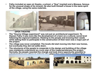 • Fathy included an open air theatre, a school, a "Suq" (market) and a Mosque, famous
for the unusual shape of its minaret. He also built himself a house in the same spirit
of the village, using the same materials.
OPEN THEATRE
• The "Gourna Village experiment" was not just an architectural experiment. To
Hassan Fathy it was more like the development of a town on a cultural, social level
following the regional traditions. Relating to the people and knowing their needs
while asking them to participate in the construction of their town was a major part of
the project.
• The village was never completed. The locals did start moving into their new homes,
but eventually they did not settle down.
• The reluctance of the people to cooperate in the design and building of the village
was mistakenly understood as a sure sign of the inappropriateness the project.
Normally, the people resented the change and took every opportunity possible to
sabotage their new village in order to stay where they were and to continue their
own secret ancient trading.
 