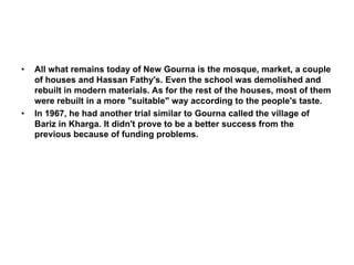 • All what remains today of New Gourna is the mosque, market, a couple
of houses and Hassan Fathy's. Even the school was demolished and
rebuilt in modern materials. As for the rest of the houses, most of them
were rebuilt in a more "suitable" way according to the people's taste.
• In 1967, he had another trial similar to Gourna called the village of
Bariz in Kharga. It didn't prove to be a better success from the
previous because of funding problems.
 
