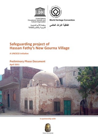 Safeguarding project of
Hassan Fathy’s New Gourna Village
A UNESCO Initiative


Preliminary Phase Document
April 2011




                          in partnership with

                       




                                     



                             Luxor Governorate
                             Luxor Governorate
 