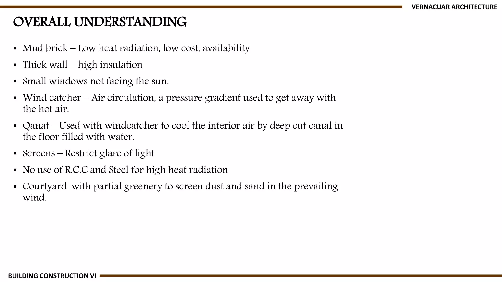 OVERALL UNDERSTANDING
• Mud brick – Low heat radiation, low cost, availability
• Thick wall – high insulation
• Small windows not facing the sun.
• Wind catcher – Air circulation, a pressure gradient used to get away with
the hot air.
• Qanat – Used with windcatcher to cool the interior air by deep cut canal in
the floor filled with water.
• Screens – Restrict glare of light
• No use of R.C.C and Steel for high heat radiation
• Courtyard with partial greenery to screen dust and sand in the prevailing
wind.
VERNACUAR ARCHITECTURE
BUILDING CONSTRUCTION VI
 