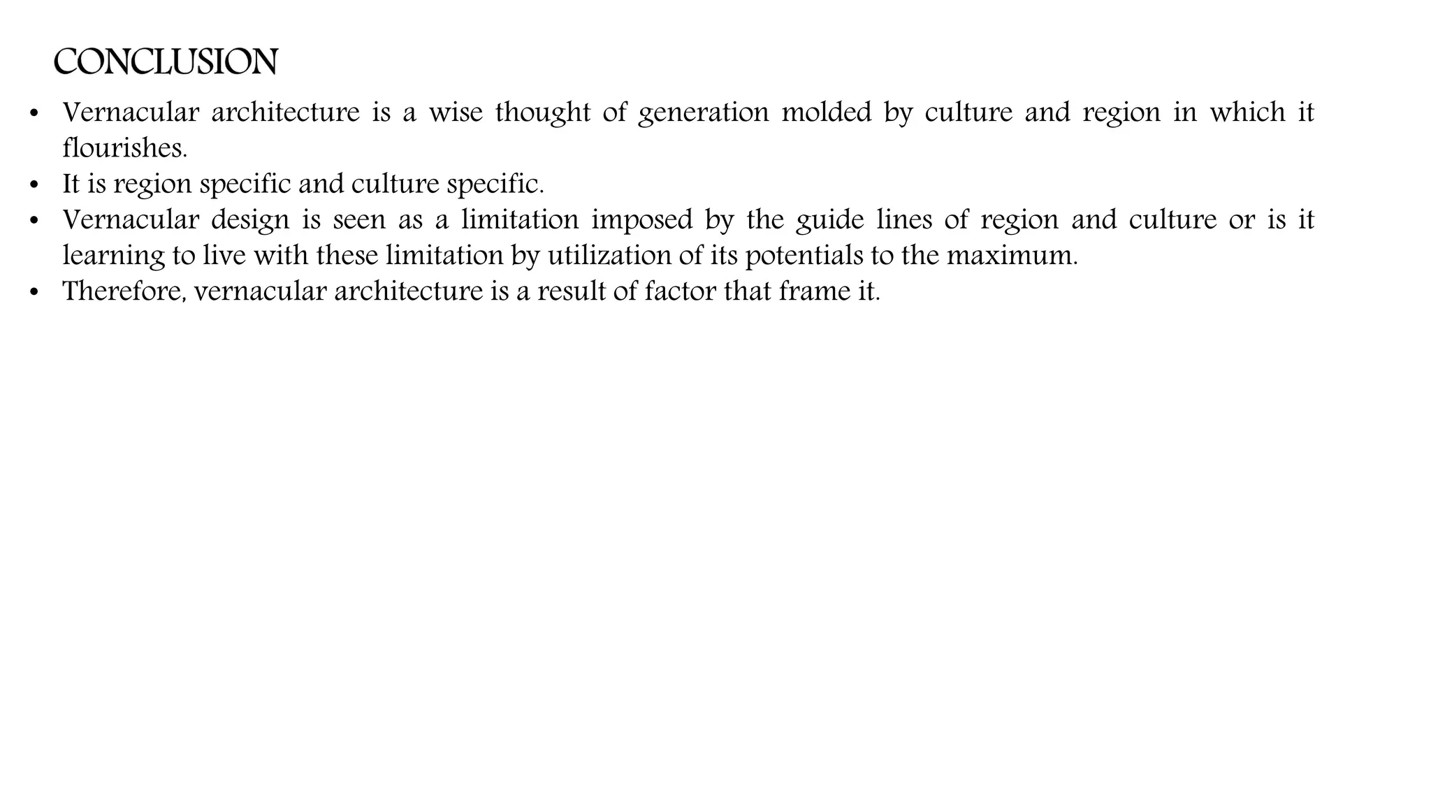 • Vernacular architecture is a wise thought of generation molded by culture and region in which it
flourishes.
• It is region specific and culture specific.
• Vernacular design is seen as a limitation imposed by the guide lines of region and culture or is it
learning to live with these limitation by utilization of its potentials to the maximum.
• Therefore, vernacular architecture is a result of factor that frame it.
 