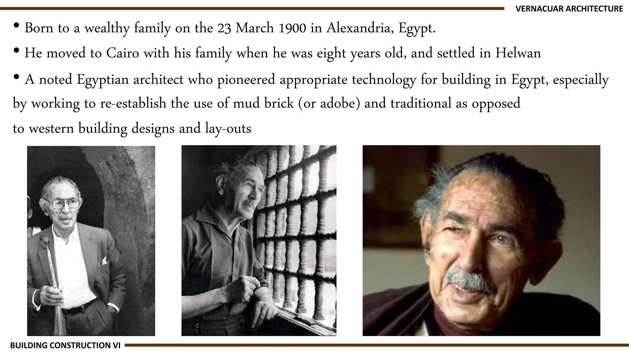 • Born to a wealthy family on the 23 March 1900 in Alexandria, Egypt.
• He moved to Cairo with his family when he was eight years old, and settled in Helwan
• A noted Egyptian architect who pioneered appropriate technology for building in Egypt, especially
by working to re-establish the use of mud brick (or adobe) and traditional as opposed
to western building designs and lay-outs
VERNACUAR ARCHITECTURE
BUILDING CONSTRUCTION VI
 