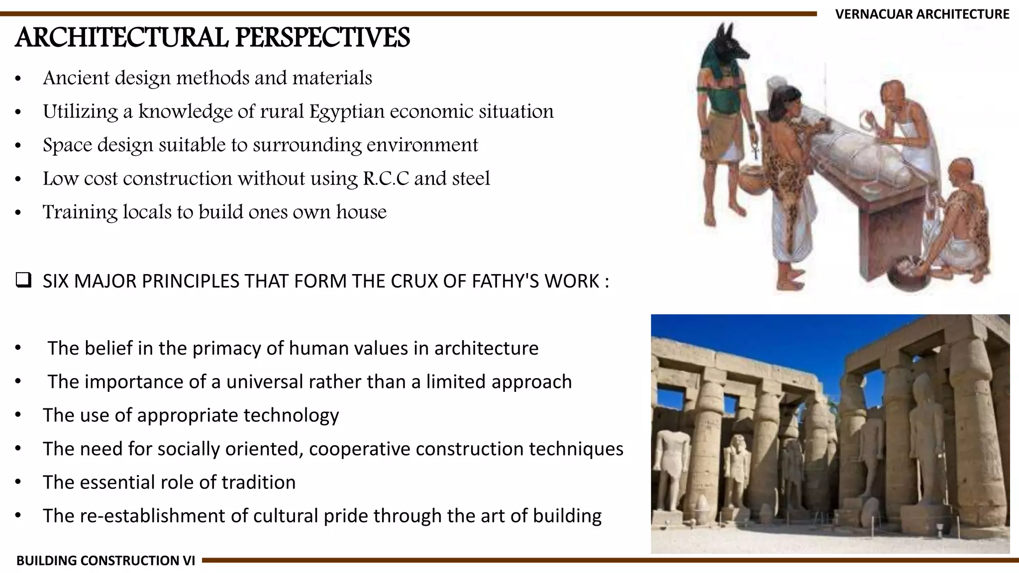 ARCHITECTURAL PERSPECTIVES
• Ancient design methods and materials
• Utilizing a knowledge of rural Egyptian economic situation
• Space design suitable to surrounding environment
• Low cost construction without using R.C.C and steel
• Training locals to build ones own house
 SIX MAJOR PRINCIPLES THAT FORM THE CRUX OF FATHY'S WORK :
• The belief in the primacy of human values in architecture
• The importance of a universal rather than a limited approach
• The use of appropriate technology
• The need for socially oriented, cooperative construction techniques
• The essential role of tradition
• The re-establishment of cultural pride through the art of building
VERNACUAR ARCHITECTURE
BUILDING CONSTRUCTION VI
 
