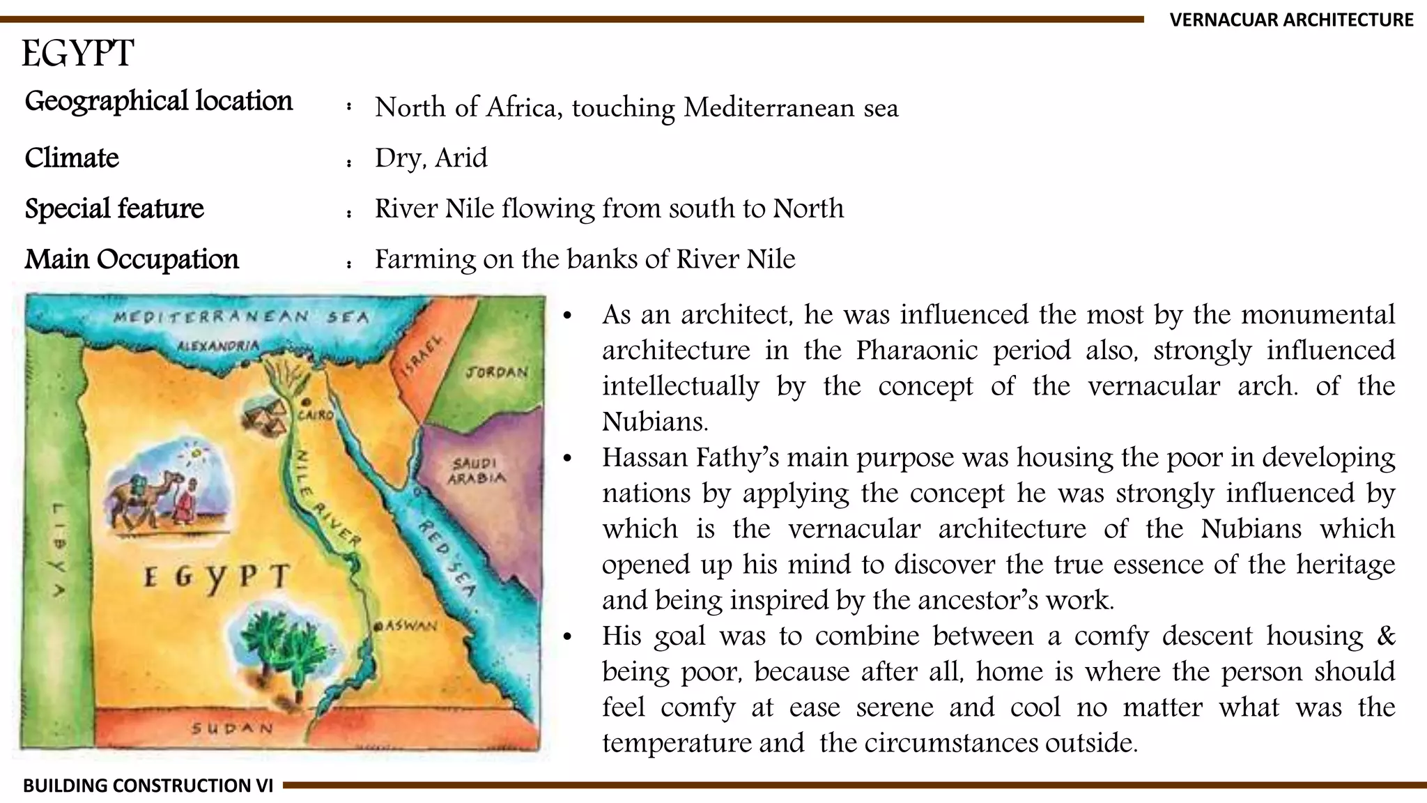 Geographical location : North of Africa, touching Mediterranean sea
Climate : Dry, Arid
Special feature : River Nile flowing from south to North
Main Occupation : Farming on the banks of River Nile
EGYPT
VERNACUAR ARCHITECTURE
BUILDING CONSTRUCTION VI
• As an architect, he was influenced the most by the monumental
architecture in the Pharaonic period also, strongly influenced
intellectually by the concept of the vernacular arch. of the
Nubians.
• Hassan Fathy’s main purpose was housing the poor in developing
nations by applying the concept he was strongly influenced by
which is the vernacular architecture of the Nubians which
opened up his mind to discover the true essence of the heritage
and being inspired by the ancestor’s work.
• His goal was to combine between a comfy descent housing &
being poor, because after all, home is where the person should
feel comfy at ease serene and cool no matter what was the
temperature and the circumstances outside.
 