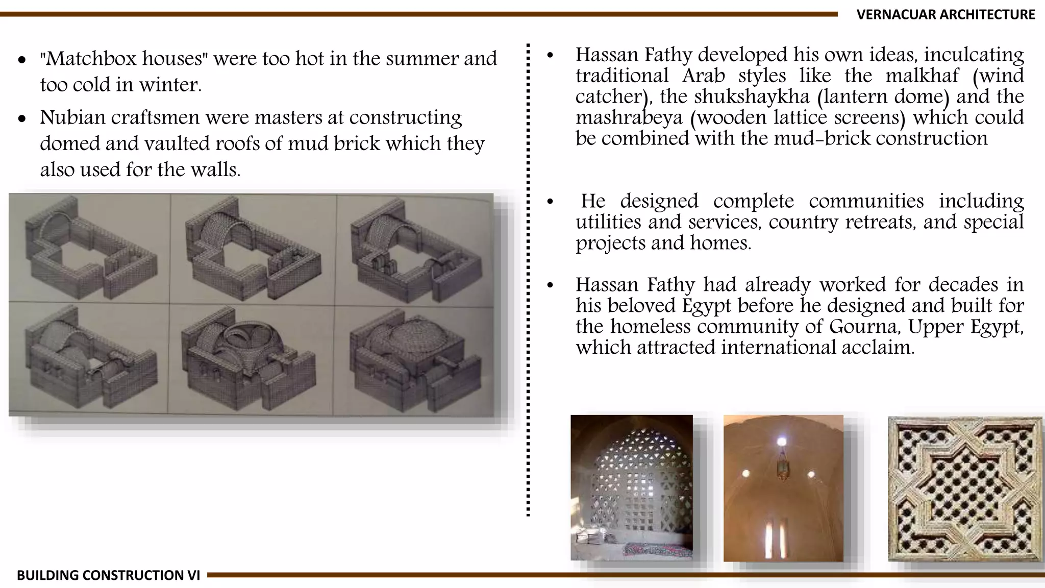  "Matchbox houses" were too hot in the summer and
too cold in winter.
 Nubian craftsmen were masters at constructing
domed and vaulted roofs of mud brick which they
also used for the walls.
VERNACUAR ARCHITECTURE
BUILDING CONSTRUCTION VI
• Hassan Fathy developed his own ideas, inculcating
traditional Arab styles like the malkhaf (wind
catcher), the shukshaykha (lantern dome) and the
mashrabeya (wooden lattice screens) which could
be combined with the mud-brick construction
• He designed complete communities including
utilities and services, country retreats, and special
projects and homes.
• Hassan Fathy had already worked for decades in
his beloved Egypt before he designed and built for
the homeless community of Gourna, Upper Egypt,
which attracted international acclaim.
 