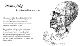 Hassan fathy
Egyptian Architect (1900 – 1989)
The master builder, Hassan Fathy (1900-1989)
was one of the first architects to break with
modern architecture and to found a new
approach based on a conception of interpreting
forms and masses from the past.
He was unique in believing that this language
could exist alongside that of an aggressively
modern one that cut all ties with the past he
Designed 160 separate projects from modest
country retreats to fully planned communities,
markets, schools, theatres, places for worship and
for recreation.
 