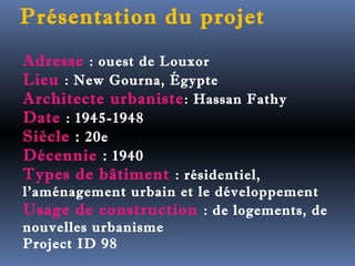 Présentation du projet 
Adresse : ouest de Louxor 
Lieu : New Gourna, Égypte 
Architecte urbaniste: Hassan Fathy 
Date : 1945-1948 
Siècle : 20e 
Décennie : 1940 
Types de bâtiment : résidentiel, 
l'aménagement urbain et le développement 
Usage de construction : de logements, de 
nouvelles urbanisme 
Project ID 98 
 