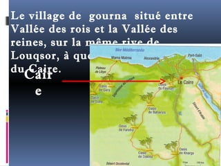 Le village de gourna situé entre 
Vallée des rois et la Vallée des 
reines, sur la même rive de 
Louqsor, à quelque 700 km au sud 
duC Caaiirre. 
e 
 