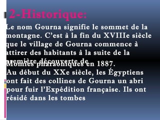 2-Historique: 
Le nom Gourna signifie le sommet de la 
montagne. C’est à la fin du XVIIIe siècle 
que le village de Gourna commence à 
attirer des habitants à la suite de la 
première Momies p dhéacroauovneiqrtuee ds een 1887. 
Au début du XXe siècle, les Égyptiens 
ont fait des collines de Gourna un abri 
pour fuir l’Expédition française. Ils ont 
résidé dans les tombes 
 