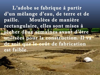 L'adobe se fabrique à partir 
d'un mélange d'eau, de terre et de 
paille. Moulées de manière 
rectangulaire, elles sont mises à 
sécher deux semaines avant d'être 
utilisées pour la construction. Il va 
de soit que le coût de fabrication 
est faible. 
 