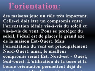 l'orientation: 
des maisons joue un rôle très important. 
Celle-ci doit être un compromis entre 
l'orientation idéale vis-à-vis du soleil et 
vis-à-vis du vent. Pour se protéger du 
soleil, l'idéal est de placer le grand axe 
de la maison Est-Ouest. Mais 
l'orientation du vent est principalement 
Nord-Ouest. ainsi, le meilleur 
compromis serait Est, Nord-est - Ouest, 
Sud-ouest. L'utilisation de la terre et la 
bonne orientation permettent déjà de 
réduire considérablement la température 
 