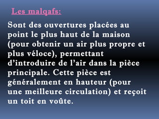 Les malqafs: 
Sont des ouvertures placées au 
point le plus haut de la maison 
(pour obtenir un air plus propre et 
plus véloce), permettant 
d'introduire de l'air dans la pièce 
principale. Cette pièce est 
généralement en hauteur (pour 
une meilleure circulation) et reçoit 
un toit en voûte. 
 