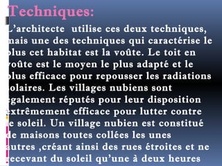 Techniques: 
L’architecte utilise ces deux techniques, 
mais une des techniques qui caractérise le 
plus cet habitat est la voûte. Le toit en 
voûte est le moyen le plus adapté et le 
plus efficace pour repousser les radiations 
solaires. Les villages nubiens sont 
également réputés pour leur disposition 
extrêmement efficace pour lutter contre 
le soleil. Un village nubien est constitué 
de maisons toutes collées les unes 
autres ,créant ainsi des rues étroites et ne 
recevant du soleil qu'une à deux heures 
par jour. Par conséquent, un air frais 
 