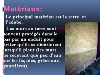 Matériaux: 
Le principal matériau est la terre et 
l’adobe. 
Les murs en terre sont 
souvent protégés dans le 
bas par un enduit pour 
éviter qu'ils se détériorent 
lorsqu'il pleut (les murs 
ne recevant que peu d'eau 
sur les façades, grâce aux 
gouttières). 
 