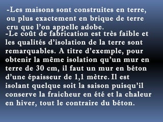 -Les maisons sont construites en terre, 
ou plus exactement en brique de terre 
cru que l'on appelle adobe. 
-Le coût de fabrication est très faible et 
les qualités d'isolation de la terre sont 
remarquables. A titre d'exemple, pour 
obtenir la même isolation qu'un mur en 
terre de 30 cm, il faut un mur en béton 
d'une épaisseur de 1,1 mètre. Il est 
isolant quelque soit la saison puisqu'il 
conserve la fraicheur en été et la chaleur 
en hiver, tout le contraire du béton. 
 
