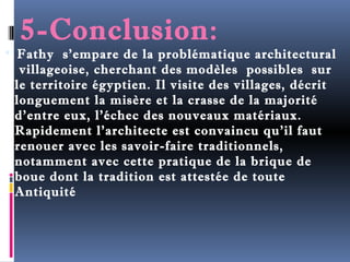 5-Conclusion: 
 Fathy s’empare de la problématique architectural 
villageoise, cherchant des modèles possibles sur 
le territoire égyptien. Il visite des villages, décrit 
longuement la misère et la crasse de la majorité 
d’entre eux, l’échec des nouveaux matériaux. 
Rapidement l’architecte est convaincu qu’il faut 
renouer avec les savoir-faire traditionnels, 
notamment avec cette pratique de la brique de 
boue dont la tradition est attestée de toute 
Antiquité 
 