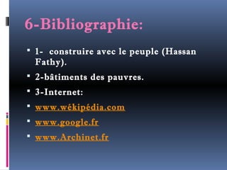 6-Bibliographie: 
 1- construire avec le peuple (Hassan 
Fathy). 
 2-bâtiments des pauvres. 
 3-Internet: 
 www.wékipédia.com 
 www.google.fr 
 www.Archinet.fr 
