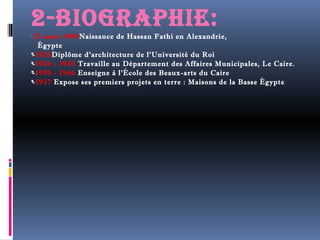 2-biograpHie: 
 
-23 mars 1900Naissance de Hassan Fathi en Alexandrie, 
Égypte 
-1926Diplôme d'architecture de l'Université du Roi 
-1926 - 1930 Travaille au Département des Affaires Municipales, Le Caire. 
-1930 - 1946 Enseigne à l'École des Beaux-arts du Caire 
-1937 Expose ses premiers projets en terre : Maisons de la Basse Égypte . 
 