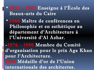  1953 - 1957 Enseigne à l'École des 
Beaux-arts du Caire 
 1966 Maître de conférences en 
Philosophie et en esthétique au 
département d'Architecture à 
l'Université d'Al Azhar. 
-1976 - 1980 Membre du Comité 
d'organisation pour le prix Aga Khan 
pour l'Architecture. 
1984 Médaille d'or de l'Union 
internationale des architectes. 
 