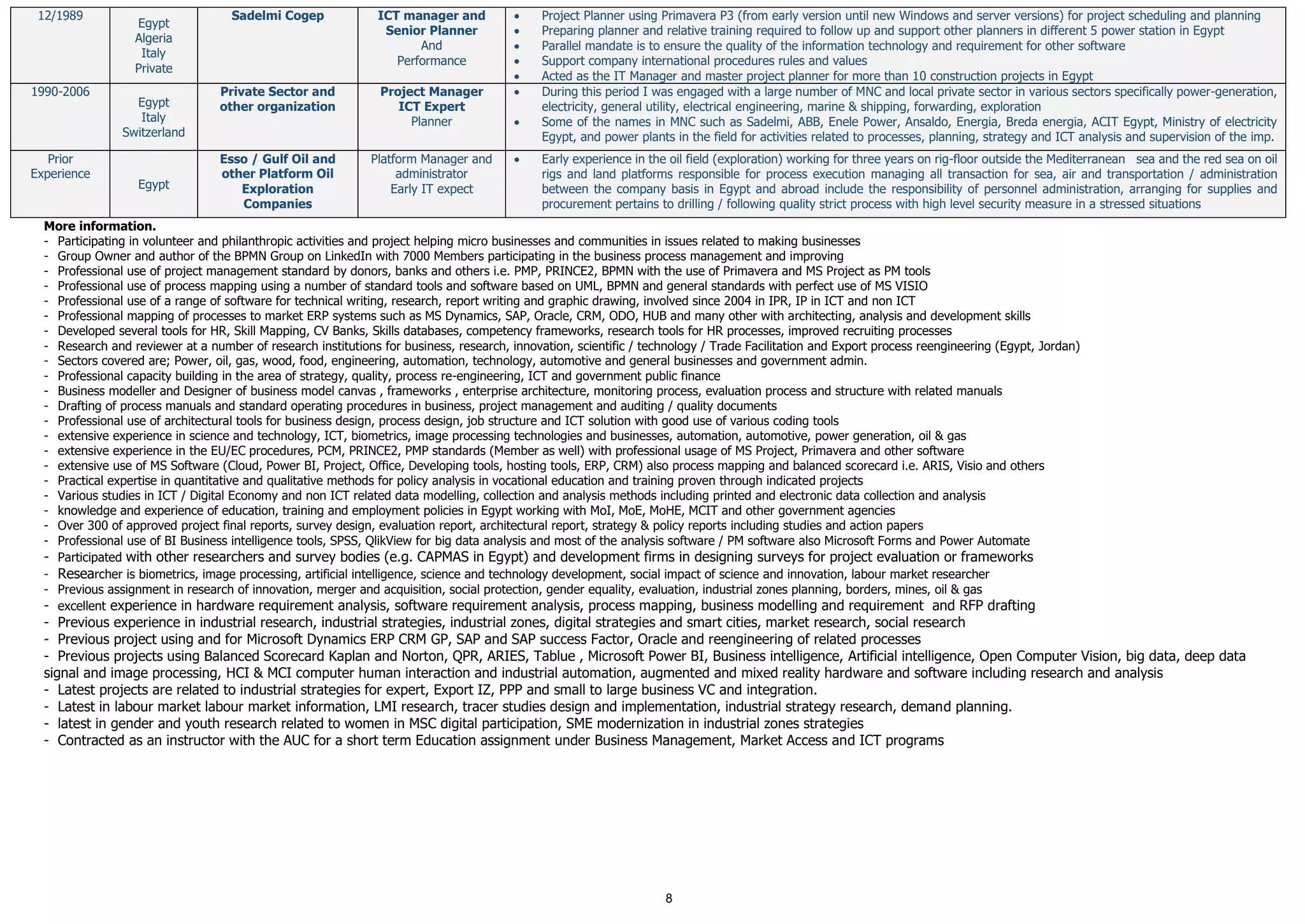 8
12/1989
Egypt
Algeria
Italy
Private
Sadelmi Cogep ICT manager and
Senior Planner
And
Performance
 Project Planner using Primavera P3 (from early version until new Windows and server versions) for project scheduling and planning
 Preparing planner and relative training required to follow up and support other planners in different 5 power station in Egypt
 Parallel mandate is to ensure the quality of the information technology and requirement for other software
 Support company international procedures rules and values
 Acted as the IT Manager and master project planner for more than 10 construction projects in Egypt
1990-2006
Egypt
Italy
Switzerland
Private Sector and
other organization
Project Manager
ICT Expert
Planner
 During this period I was engaged with a large number of MNC and local private sector in various sectors specifically power-generation,
electricity, general utility, electrical engineering, marine & shipping, forwarding, exploration
 Some of the names in MNC such as Sadelmi, ABB, Enele Power, Ansaldo, Energia, Breda energia, ACIT Egypt, Ministry of electricity
Egypt, and power plants in the field for activities related to processes, planning, strategy and ICT analysis and supervision of the imp.
Prior
Experience
Egypt
Esso / Gulf Oil and
other Platform Oil
Exploration
Companies
Platform Manager and
administrator
Early IT expect
 Early experience in the oil field (exploration) working for three years on rig-floor outside the Mediterranean sea and the red sea on oil
rigs and land platforms responsible for process execution managing all transaction for sea, air and transportation / administration
between the company basis in Egypt and abroad include the responsibility of personnel administration, arranging for supplies and
procurement pertains to drilling / following quality strict process with high level security measure in a stressed situations
More information.
- Participating in volunteer and philanthropic activities and project helping micro businesses and communities in issues related to making businesses
- Group Owner and author of the BPMN Group on LinkedIn with 7000 Members participating in the business process management and improving
- Professional use of project management standard by donors, banks and others i.e. PMP, PRINCE2, BPMN with the use of Primavera and MS Project as PM tools
- Professional use of process mapping using a number of standard tools and software based on UML, BPMN and general standards with perfect use of MS VISIO
- Professional use of a range of software for technical writing, research, report writing and graphic drawing, involved since 2004 in IPR, IP in ICT and non ICT
- Professional mapping of processes to market ERP systems such as MS Dynamics, SAP, Oracle, CRM, ODO, HUB and many other with architecting, analysis and development skills
- Developed several tools for HR, Skill Mapping, CV Banks, Skills databases, competency frameworks, research tools for HR processes, improved recruiting processes
- Research and reviewer at a number of research institutions for business, research, innovation, scientific / technology / Trade Facilitation and Export process reengineering (Egypt, Jordan)
- Sectors covered are; Power, oil, gas, wood, food, engineering, automation, technology, automotive and general businesses and government admin.
- Professional capacity building in the area of strategy, quality, process re-engineering, ICT and government public finance
- Business modeller and Designer of business model canvas , frameworks , enterprise architecture, monitoring process, evaluation process and structure with related manuals
- Drafting of process manuals and standard operating procedures in business, project management and auditing / quality documents
- Professional use of architectural tools for business design, process design, job structure and ICT solution with good use of various coding tools
- extensive experience in science and technology, ICT, biometrics, image processing technologies and businesses, automation, automotive, power generation, oil & gas
- extensive experience in the EU/EC procedures, PCM, PRINCE2, PMP standards (Member as well) with professional usage of MS Project, Primavera and other software
- extensive use of MS Software (Cloud, Power BI, Project, Office, Developing tools, hosting tools, ERP, CRM) also process mapping and balanced scorecard i.e. ARIS, Visio and others
- Practical expertise in quantitative and qualitative methods for policy analysis in vocational education and training proven through indicated projects
- Various studies in ICT / Digital Economy and non ICT related data modelling, collection and analysis methods including printed and electronic data collection and analysis
- knowledge and experience of education, training and employment policies in Egypt working with MoI, MoE, MoHE, MCIT and other government agencies
- Over 300 of approved project final reports, survey design, evaluation report, architectural report, strategy & policy reports including studies and action papers
- Professional use of BI Business intelligence tools, SPSS, QlikView for big data analysis and most of the analysis software / PM software also Microsoft Forms and Power Automate
- Participated with other researchers and survey bodies (e.g. CAPMAS in Egypt) and development firms in designing surveys for project evaluation or frameworks
- Researcher is biometrics, image processing, artificial intelligence, science and technology development, social impact of science and innovation, labour market researcher
- Previous assignment in research of innovation, merger and acquisition, social protection, gender equality, evaluation, industrial zones planning, borders, mines, oil & gas
- excellent experience in hardware requirement analysis, software requirement analysis, process mapping, business modelling and requirement and RFP drafting
- Previous experience in industrial research, industrial strategies, industrial zones, digital strategies and smart cities, market research, social research
- Previous project using and for Microsoft Dynamics ERP CRM GP, SAP and SAP success Factor, Oracle and reengineering of related processes
- Previous projects using Balanced Scorecard Kaplan and Norton, QPR, ARIES, Tablue , Microsoft Power BI, Business intelligence, Artificial intelligence, Open Computer Vision, big data, deep data
signal and image processing, HCI & MCI computer human interaction and industrial automation, augmented and mixed reality hardware and software including research and analysis
- Latest projects are related to industrial strategies for expert, Export IZ, PPP and small to large business VC and integration.
- Latest in labour market labour market information, LMI research, tracer studies design and implementation, industrial strategy research, demand planning.
- latest in gender and youth research related to women in MSC digital participation, SME modernization in industrial zones strategies
- Contracted as an instructor with the AUC for a short term Education assignment under Business Management, Market Access and ICT programs
 