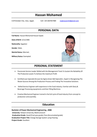 Hassan Mohamed
6 Of October City , Giza , Egypt. Cell: +20 1067057489 enghassanmh@gmail.com
PERSONAL DATA
Full Name: Hassan Mohamed Hassan Sayed.
Date of Birth: 5/11/1985
Nationality: Egyptian
Gender: Male.
Marital Status: Married .
Military Status: Exempted.
PERSONAL STATEMENT
• Passionate Service Leader Skilled with the Management Tools To Sustain the Reliability Of
The Production assets To Achieve the maximum Profit
• Certified Lean Specialist & Lean Six Sigma Green Belt Specialist , Expert in Recognizing The
Waste Sources Among the Production Process and Finding The Innovative Solutions
• Skilled Service Engineer with experience in the Food industry. Familiar with Dairy &
Beverage Processing equipments and their filling Machines
• Creative Mechanical Engineer trained in the full cycle of Food Industry from concept to
production and assembly.
Education
Bachelor of Power Mechanical Engineering , 2008
University: Helwan University, Mattria branch
Graduation Grade: Good (Final year grade), Pass (Accumulated grade)
Graduation Project Title: Energy Storage System using freezing
Project Grade: Excellent
The image part with relationship ID
 
