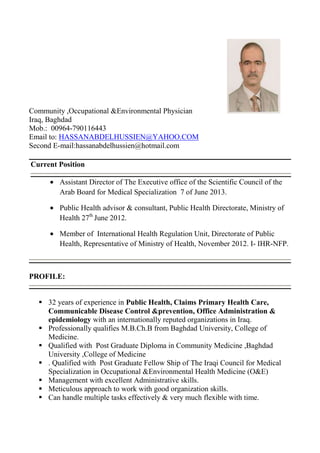 Community ,Occupational &Environmental Physician
Iraq, Baghdad
Mob.: 00964-790116443
Email to: HASSANABDELHUSSIEN@YAHOO.COM
Second E-mail:hassanabdelhussien@hotmail.com
Current Position
Assistant Director of The Executive office of the Scientific Council of the
Arab Board for Medical Specialization 7 of June 2013.
Public Health advisor & consultant, Public Health Directorate, Ministry of
Health 27th June 2012.
Member of International Health Regulation Unit, Directorate of Public
Health, Representative of Ministry of Health, November 2012. I- IHR-NFP.

PROFILE:
 32 years of experience in Public Health, Claims Primary Health Care,
Communicable Disease Control &prevention, Office Administration &
epidemiology with an internationally reputed organizations in Iraq.
 Professionally qualifies M.B.Ch.B from Baghdad University, College of
Medicine.
 Qualified with Post Graduate Diploma in Community Medicine ,Baghdad
University ,College of Medicine
 . Qualified with Post Graduate Fellow Ship of The Iraqi Council for Medical
Specialization in Occupational &Environmental Health Medicine (O&E)
 Management with excellent Administrative skills.
 Meticulous approach to work with good organization skills.
 Can handle multiple tasks effectively & very much flexible with time.

 