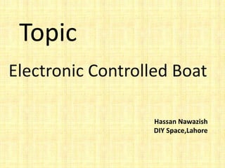 Topic
Electronic Controlled Boat
Hassan Nawazish
DIY Space,Lahore
 