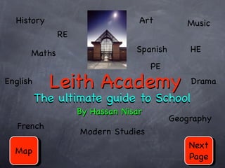 History                        Art         Music
              RE

      Maths                     Spanish       HE
                                     PE
English     Leith Academy                     Drama
          The ultimate guide to School
                   By Hassan Nisar
                                          Geography
   French
                   Modern Studies
                                              Next
  Map
                                              Page
 