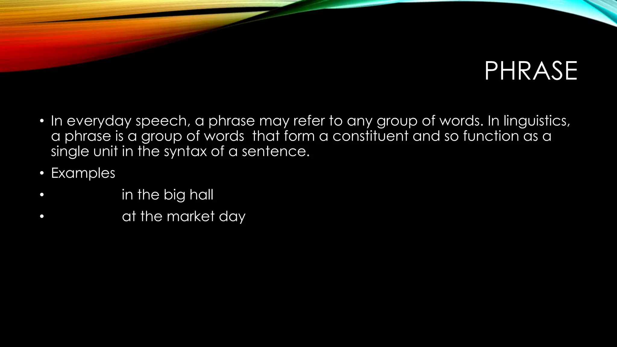 PHRASE
• In everyday speech, a phrase may refer to any group of words. In linguistics,
a phrase is a group of words that form a constituent and so function as a
single unit in the syntax of a sentence.
• Examples
• in the big hall
• at the market day
 