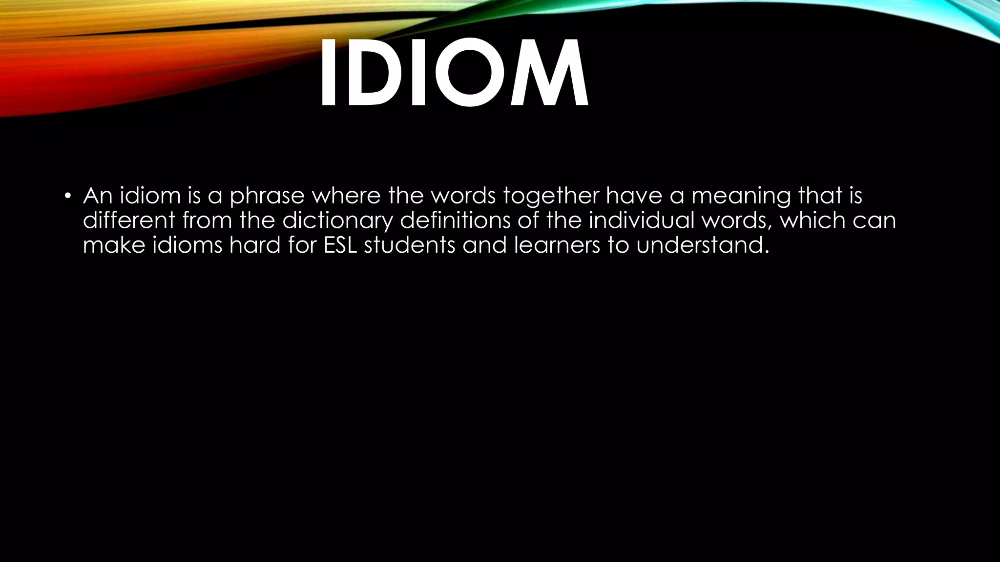 IDIOM
• An idiom is a phrase where the words together have a meaning that is
different from the dictionary definitions of the individual words, which can
make idioms hard for ESL students and learners to understand.
 
