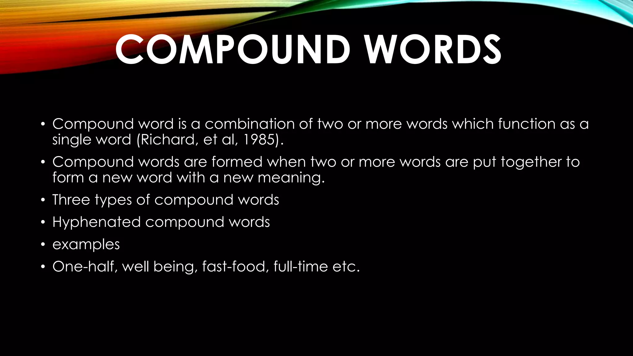 COMPOUND WORDS
• Compound word is a combination of two or more words which function as a
single word (Richard, et al, 1985).
• Compound words are formed when two or more words are put together to
form a new word with a new meaning.
• Three types of compound words
• Hyphenated compound words
• examples
• One-half, well being, fast-food, full-time etc.
 