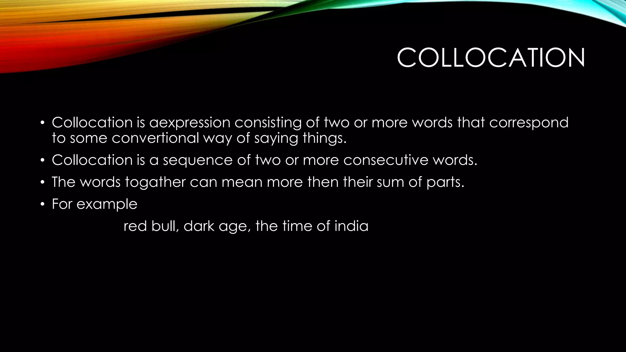 COLLOCATION
• Collocation is aexpression consisting of two or more words that correspond
to some convertional way of saying things.
• Collocation is a sequence of two or more consecutive words.
• The words togather can mean more then their sum of parts.
• For example
red bull, dark age, the time of india
 