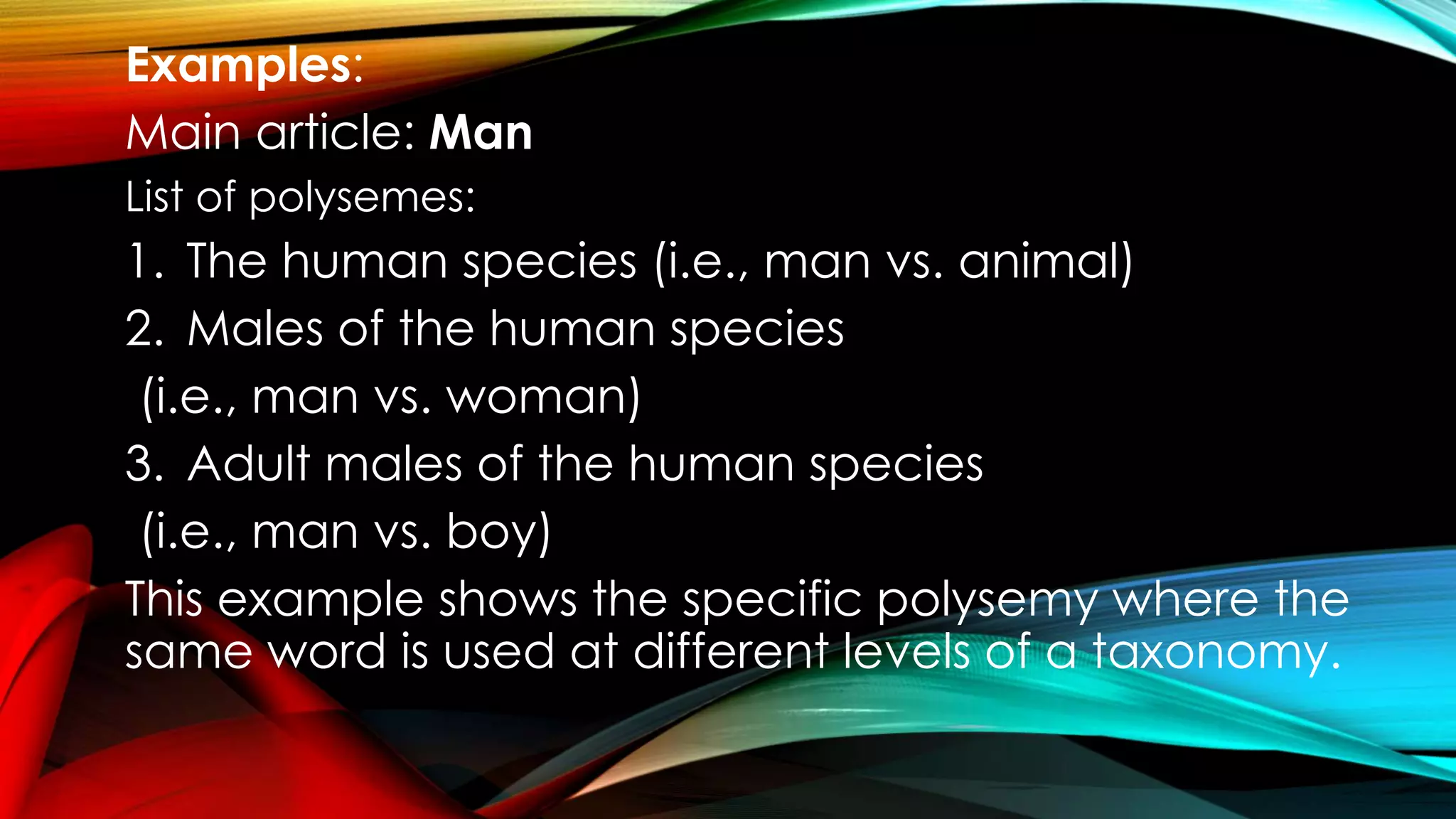 Examples:
Main article: Man
List of polysemes:
1. The human species (i.e., man vs. animal)
2. Males of the human species
(i.e., man vs. woman)
3. Adult males of the human species
(i.e., man vs. boy)
This example shows the specific polysemy where the
same word is used at different levels of a taxonomy.
 