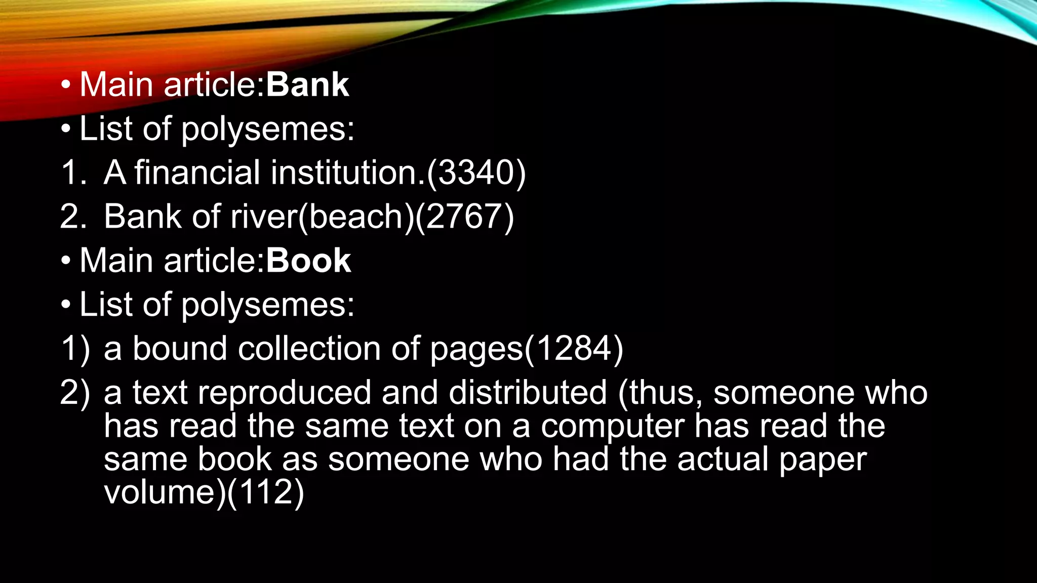 • Main article:Bank
• List of polysemes:
1. A financial institution.(3340)
2. Bank of river(beach)(2767)
• Main article:Book
• List of polysemes:
1) a bound collection of pages(1284)
2) a text reproduced and distributed (thus, someone who
has read the same text on a computer has read the
same book as someone who had the actual paper
volume)(112)
 