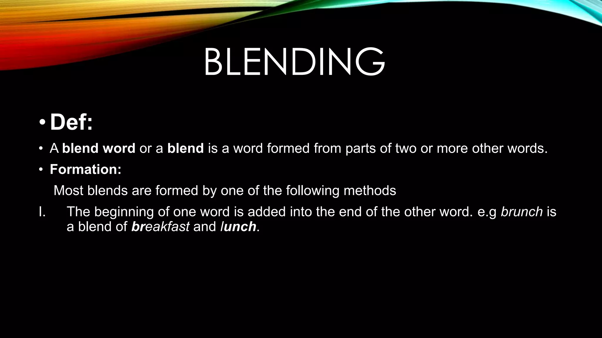 BLENDING
•Def:
• A blend word or a blend is a word formed from parts of two or more other words.
• Formation:
Most blends are formed by one of the following methods
I. The beginning of one word is added into the end of the other word. e.g brunch is
a blend of breakfast and lunch.
 