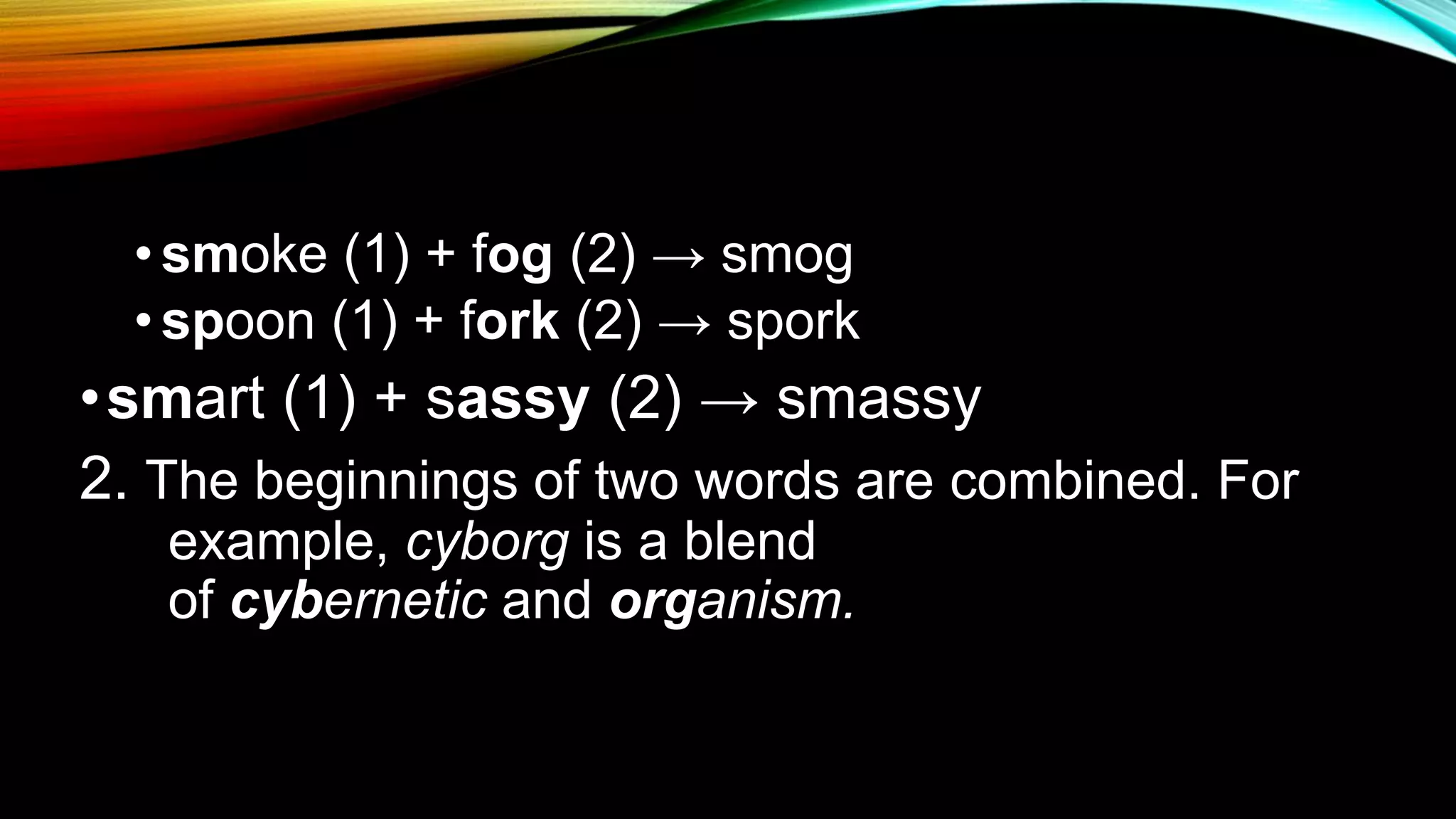 • smoke (1) + fog (2) → smog
• spoon (1) + fork (2) → spork
•smart (1) + sassy (2) → smassy
2. The beginnings of two words are combined. For
example, cyborg is a blend
of cybernetic and organism.
 