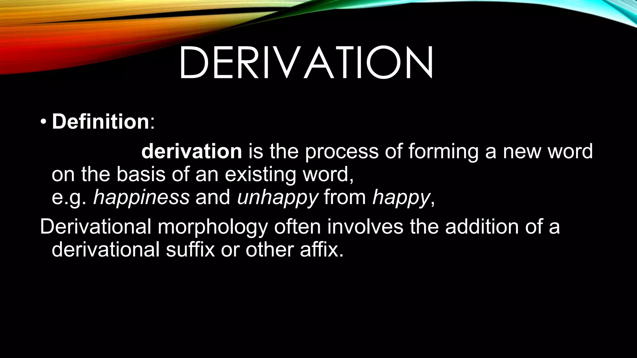 DERIVATION
• Definition:
derivation is the process of forming a new word
on the basis of an existing word,
e.g. happiness and unhappy from happy,
Derivational morphology often involves the addition of a
derivational suffix or other affix.
 