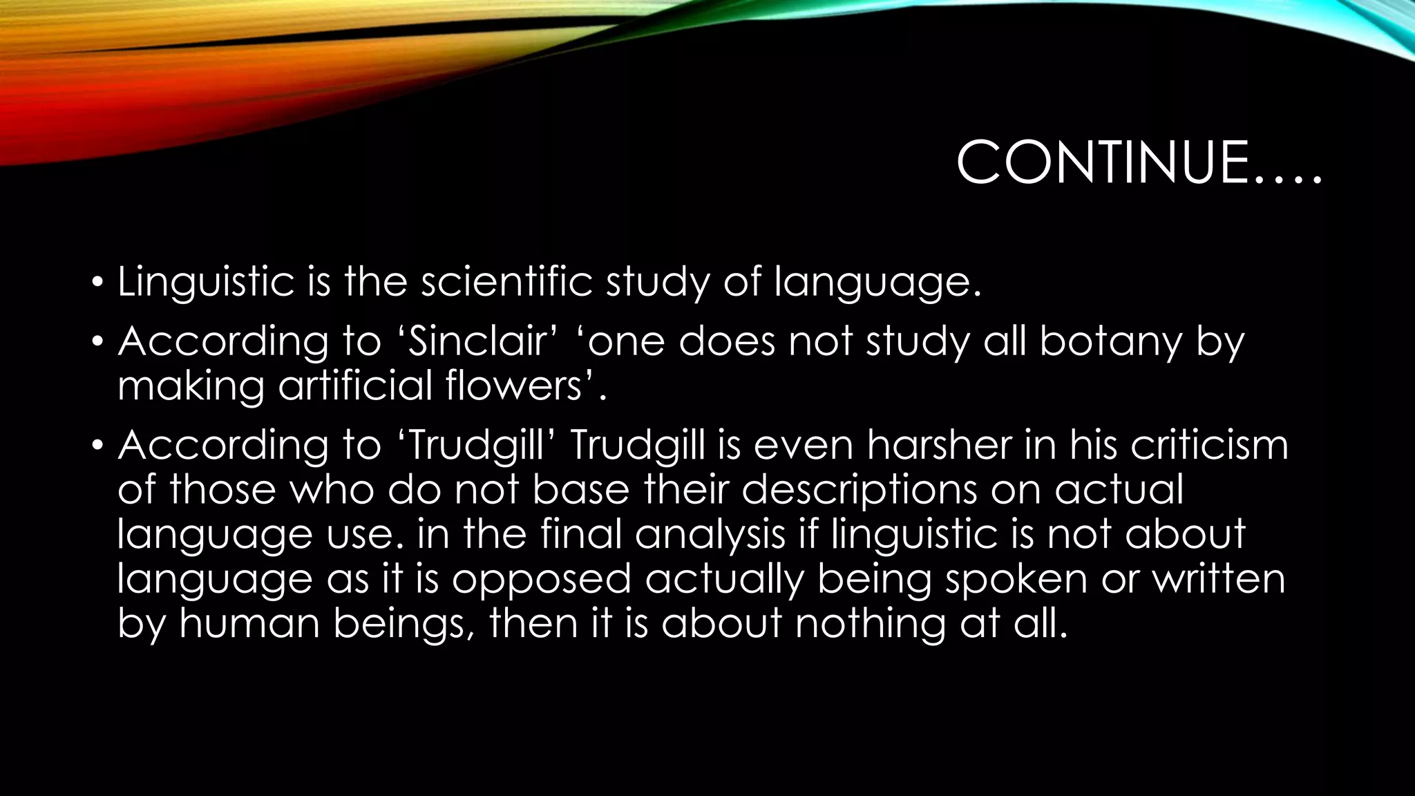 CONTINUE….
• Linguistic is the scientific study of language.
• According to ‘Sinclair’ ‘one does not study all botany by
making artificial flowers’.
• According to ‘Trudgill’ Trudgill is even harsher in his criticism
of those who do not base their descriptions on actual
language use. in the final analysis if linguistic is not about
language as it is opposed actually being spoken or written
by human beings, then it is about nothing at all.
 