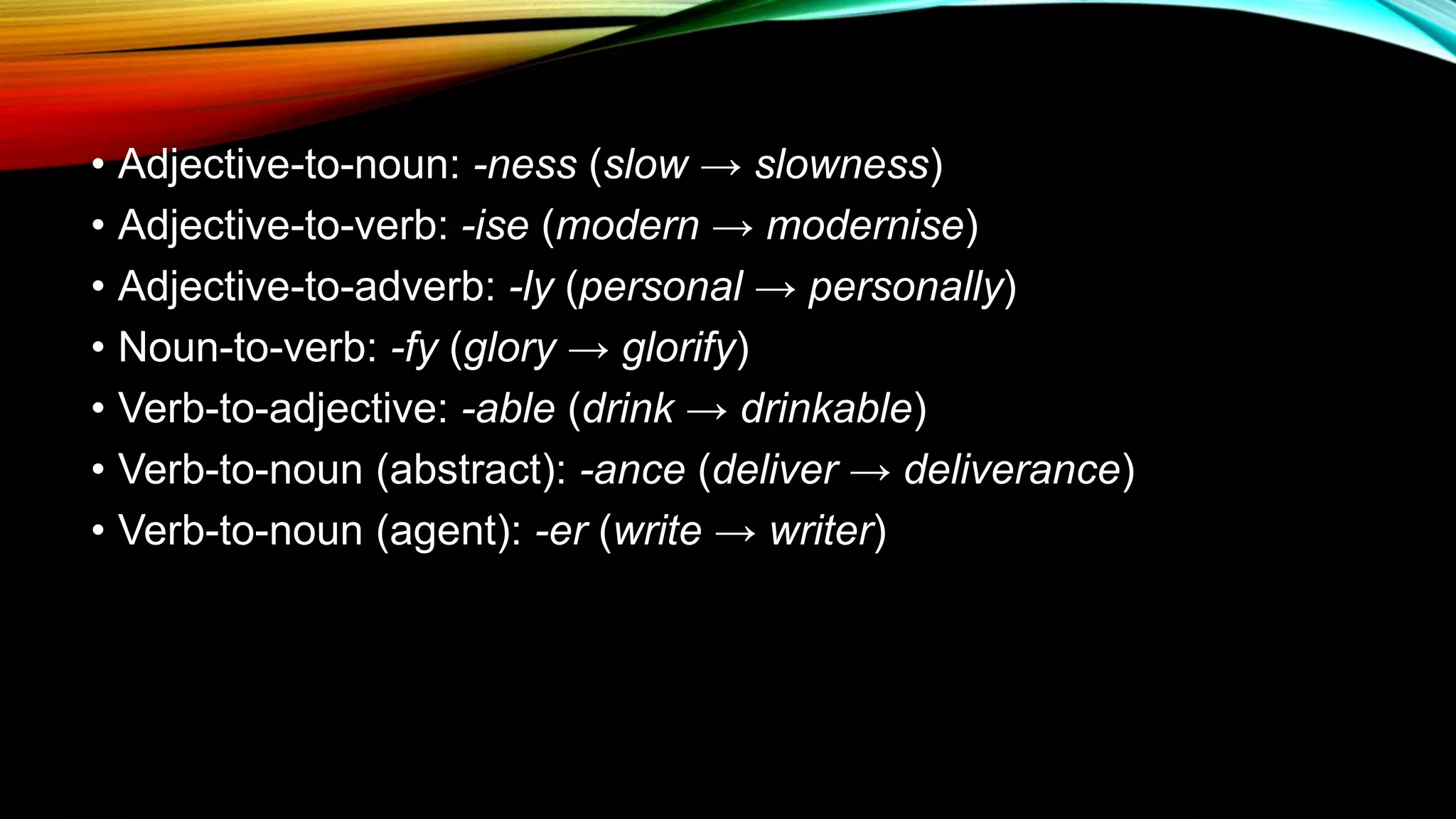 • Adjective-to-noun: -ness (slow → slowness)
• Adjective-to-verb: -ise (modern → modernise)
• Adjective-to-adverb: -ly (personal → personally)
• Noun-to-verb: -fy (glory → glorify)
• Verb-to-adjective: -able (drink → drinkable)
• Verb-to-noun (abstract): -ance (deliver → deliverance)
• Verb-to-noun (agent): -er (write → writer)
 