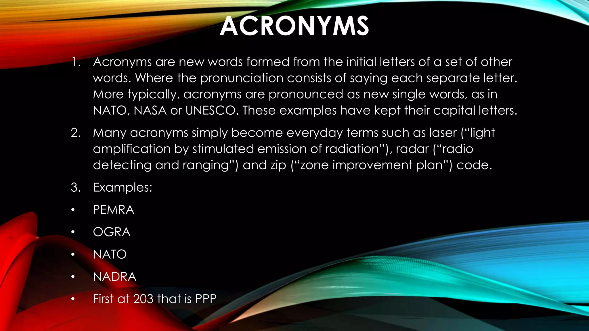 ACRONYMS
1. Acronyms are new words formed from the initial letters of a set of other
words. Where the pronunciation consists of saying each separate letter.
More typically, acronyms are pronounced as new single words, as in
NATO, NASA or UNESCO. These examples have kept their capital letters.
2. Many acronyms simply become everyday terms such as laser (“light
amplification by stimulated emission of radiation”), radar (“radio
detecting and ranging”) and zip (“zone improvement plan”) code.
3. Examples:
• PEMRA
• OGRA
• NATO
• NADRA
• First at 203 that is PPP
 