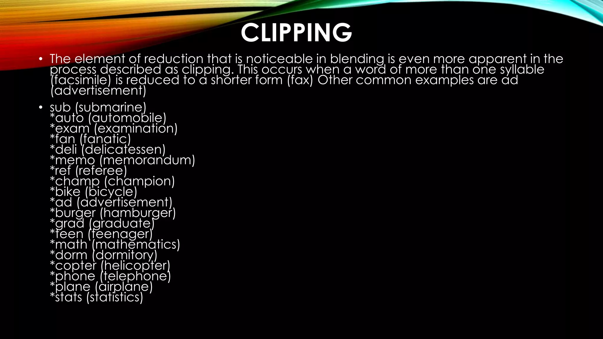 CLIPPING
• The element of reduction that is noticeable in blending is even more apparent in the
process described as clipping. This occurs when a word of more than one syllable
(facsimile) is reduced to a shorter form (fax) Other common examples are ad
(advertisement)
• sub (submarine)
*auto (automobile)
*exam (examination)
*fan (fanatic)
*deli (delicatessen)
*memo (memorandum)
*ref (referee)
*champ (champion)
*bike (bicycle)
*ad (advertisement)
*burger (hamburger)
*grad (graduate)
*teen (teenager)
*math (mathematics)
*dorm (dormitory)
*copter (helicopter)
*phone (telephone)
*plane (airplane)
*stats (statistics)
 